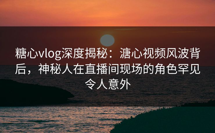 糖心vlog深度揭秘：溏心视频风波背后，神秘人在直播间现场的角色罕见令人意外