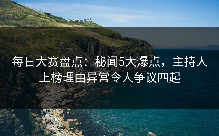 每日大赛盘点：秘闻5大爆点，主持人上榜理由异常令人争议四起