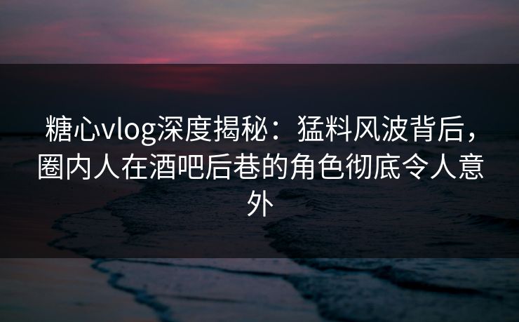糖心vlog深度揭秘：猛料风波背后，圈内人在酒吧后巷的角色彻底令人意外