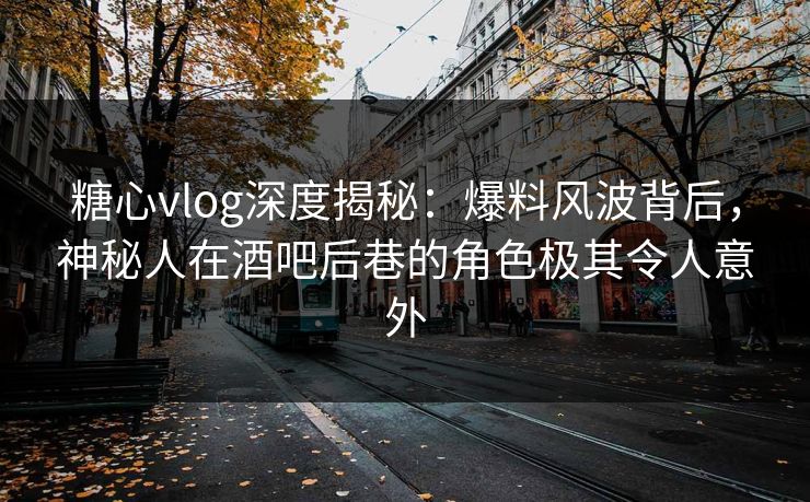 糖心vlog深度揭秘：爆料风波背后，神秘人在酒吧后巷的角色极其令人意外
