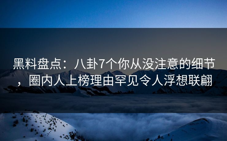 黑料盘点：八卦7个你从没注意的细节，圈内人上榜理由罕见令人浮想联翩