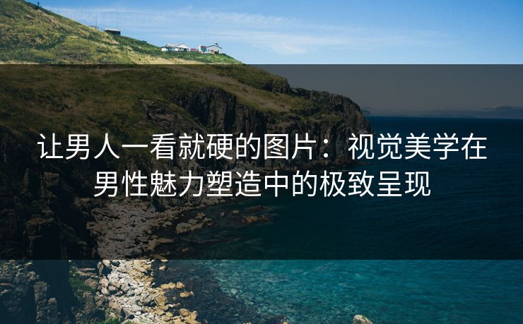 让男人一看就硬的图片：视觉美学在男性魅力塑造中的极致呈现