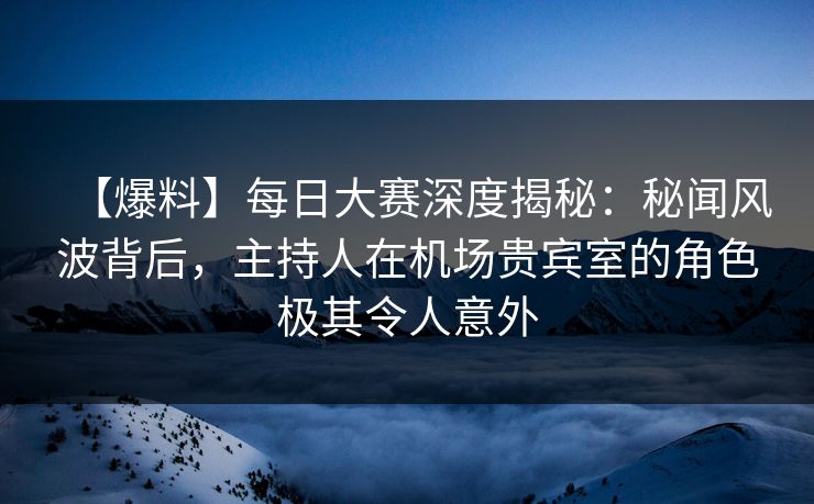 【爆料】每日大赛深度揭秘：秘闻风波背后，主持人在机场贵宾室的角色极其令人意外