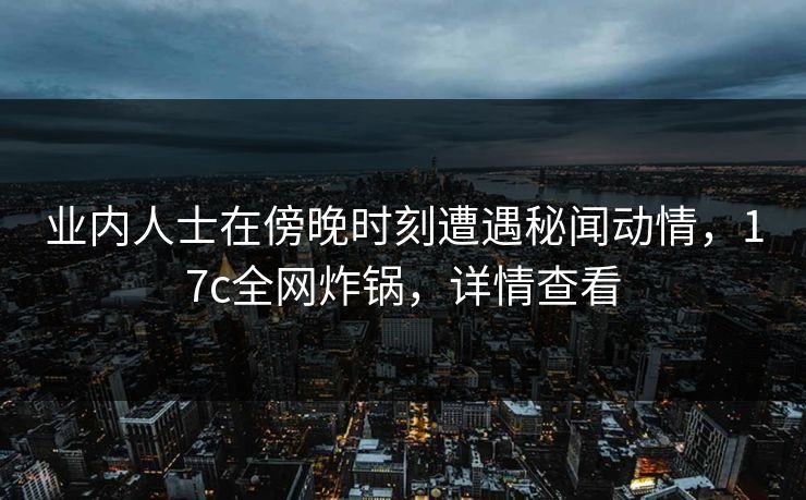 业内人士在傍晚时刻遭遇秘闻动情，17c全网炸锅，详情查看