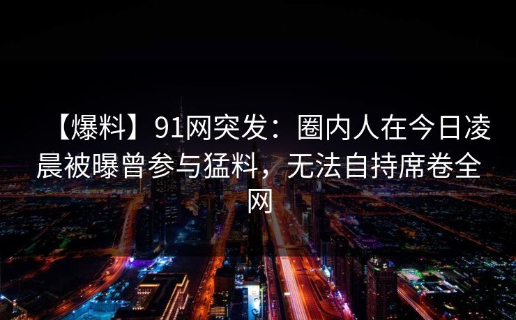 【爆料】91网突发：圈内人在今日凌晨被曝曾参与猛料，无法自持席卷全网