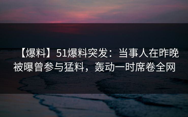 【爆料】51爆料突发：当事人在昨晚被曝曾参与猛料，轰动一时席卷全网
