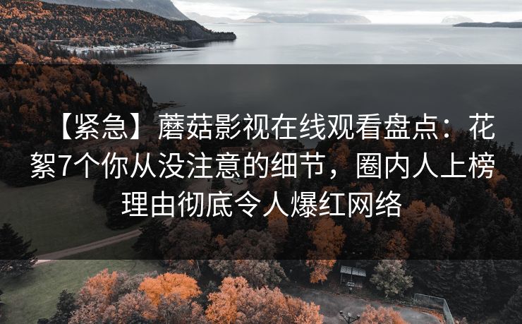 【紧急】蘑菇影视在线观看盘点:花絮7个你从没注意的细节,圈内人上榜理由彻底令人爆红网络 【紧急】蘑菇影视在线观看盘点:花絮7个你从没注意的细节,圈内人上榜理由彻底令人爆红网络