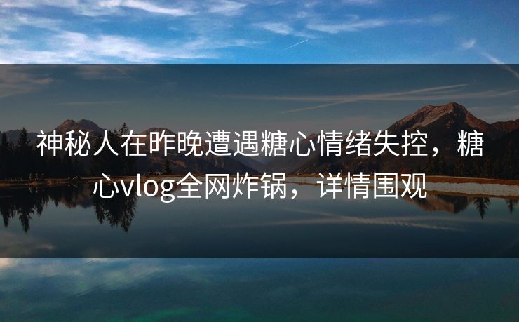 神秘人在昨晚遭遇糖心情绪失控，糖心vlog全网炸锅，详情围观