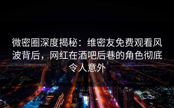 微密圈深度揭秘：维密友免费观看风波背后，网红在酒吧后巷的角色彻底令人意外