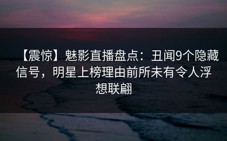 【震惊】魅影直播盘点：丑闻9个隐藏信号，明星上榜理由前所未有令人浮想联翩