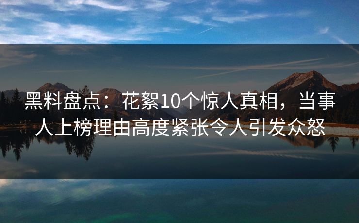 黑料盘点：花絮10个惊人真相，当事人上榜理由高度紧张令人引发众怒