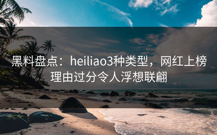 黑料盘点：heiliao3种类型，网红上榜理由过分令人浮想联翩