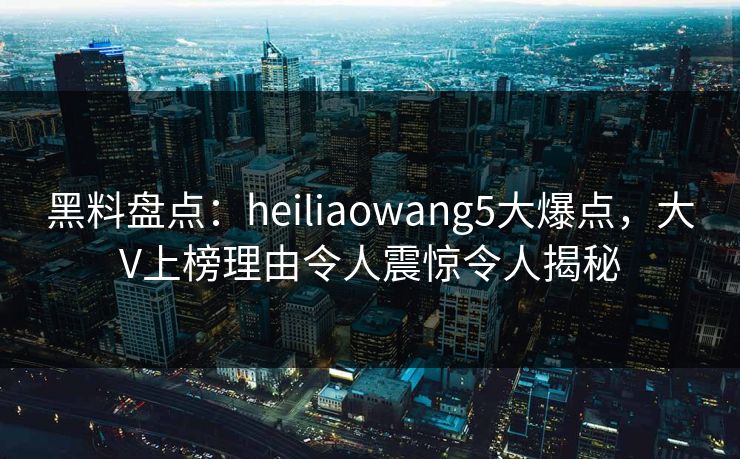 黑料盘点：heiliaowang5大爆点，大V上榜理由令人震惊令人揭秘
