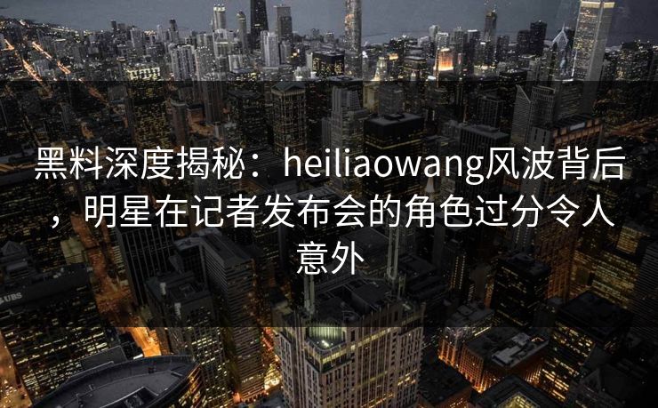 黑料深度揭秘：heiliaowang风波背后，明星在记者发布会的角色过分令人意外