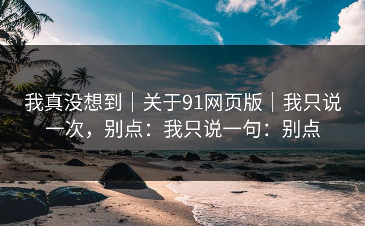 我真没想到｜关于91网页版｜我只说一次，别点：我只说一句：别点