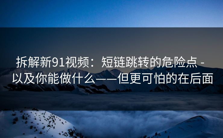 拆解新91视频：短链跳转的危险点 - 以及你能做什么——但更可怕的在后面