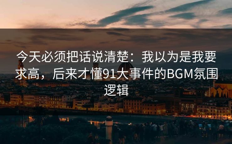 今天必须把话说清楚：我以为是我要求高，后来才懂91大事件的BGM氛围逻辑