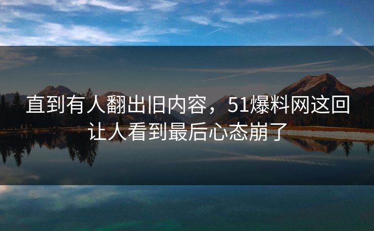 直到有人翻出旧内容，51爆料网这回让人看到最后心态崩了