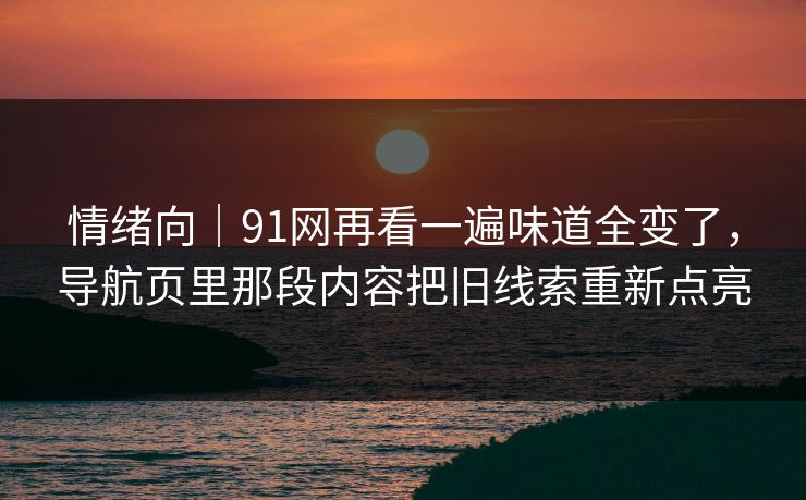情绪向｜91网再看一遍味道全变了，导航页里那段内容把旧线索重新点亮