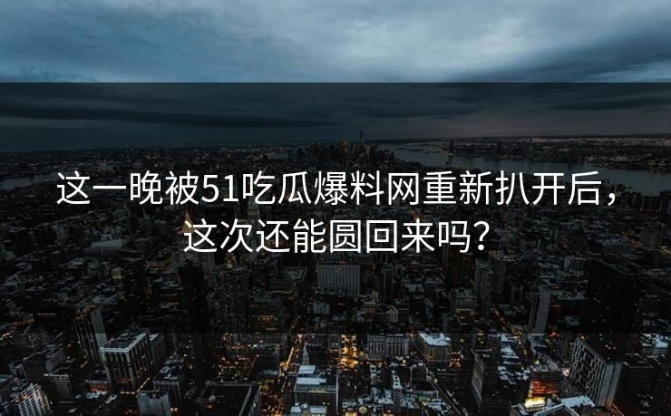 这一晚被51吃瓜爆料网重新扒开后，这次还能圆回来吗？